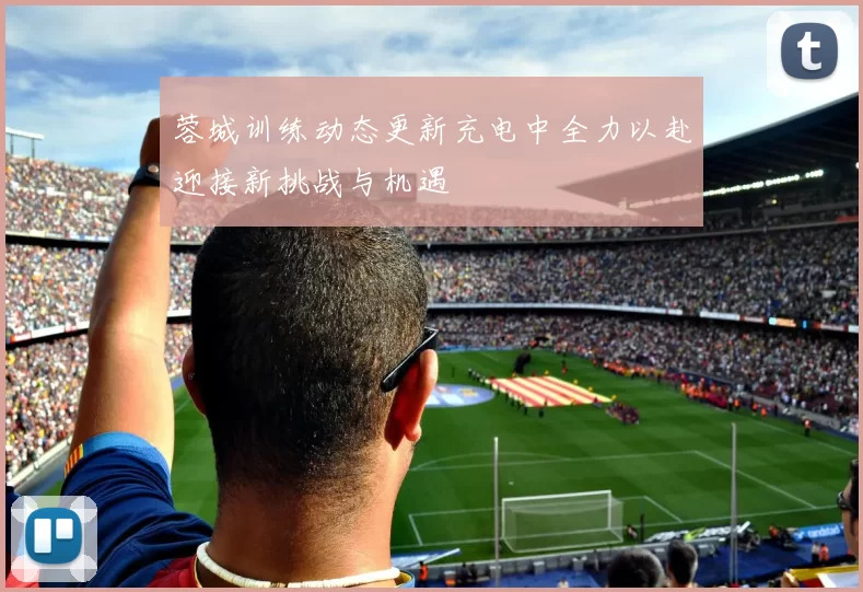 蓉城训练动态更新充电中全力以赴迎接新挑战与机遇