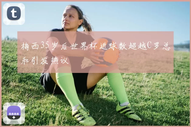 梅西35岁后世界杯进球数超越C罗总和引发热议