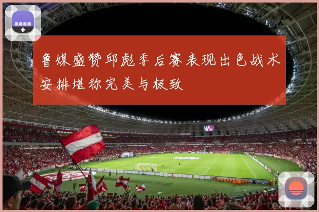 鲁媒盛赞邱彪季后赛表现出色战术安排堪称完美与极致