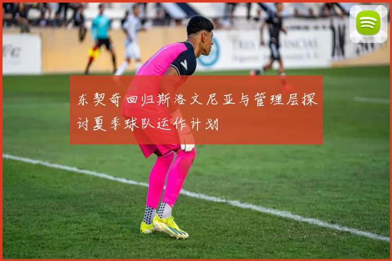 东契奇回归斯洛文尼亚与管理层探讨夏季球队运作计划