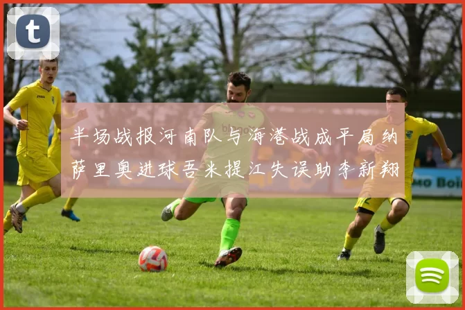半场战报河南队与海港战成平局纳萨里奥进球吾米提江失误助李新翔扳平