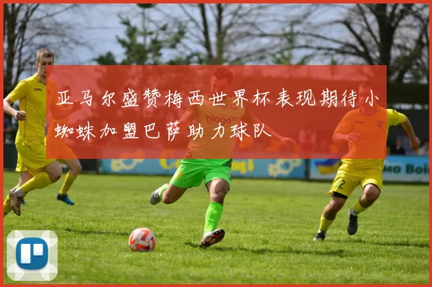 亚马尔盛赞梅西世界杯表现期待小蜘蛛加盟巴萨助力球队