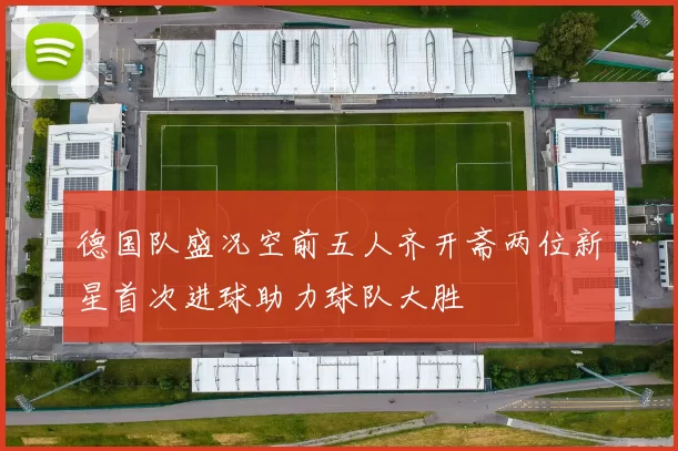 德国队盛况空前五人齐开斋两位新星首次进球助力球队大胜