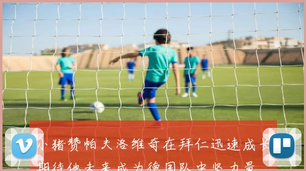 小猪赞帕夫洛维奇在拜仁迅速成长期待他未来成为德国队中坚力量