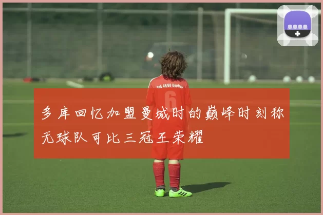 多库回忆加盟曼城时的巅峰时刻称无球队可比三冠王荣耀
