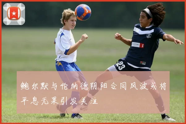 鲍尔默与伦纳德阴阳合同风波或将平息无果引发关注