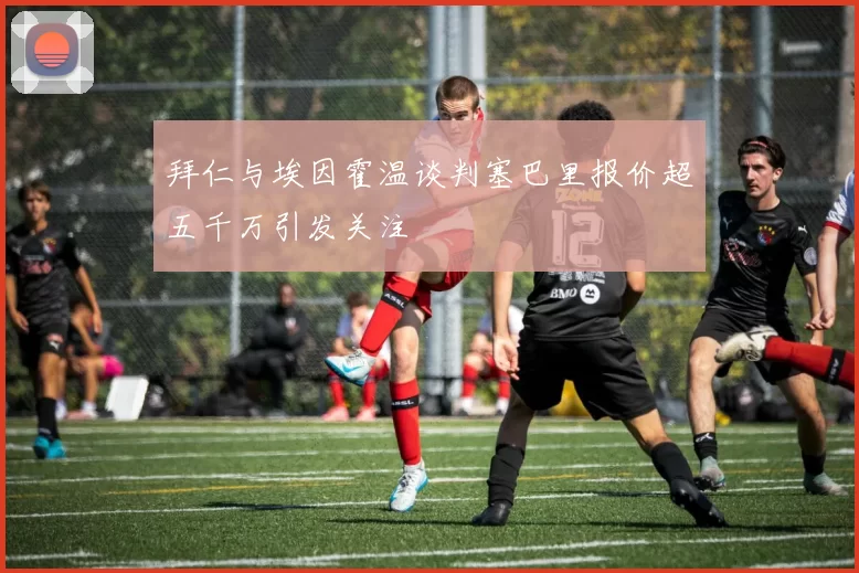 拜仁与埃因霍温谈判塞巴里报价超五千万引发关注