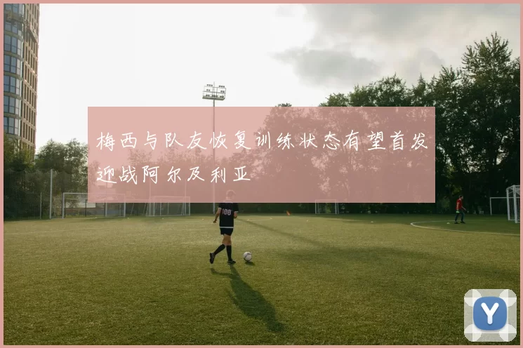梅西与队友恢复训练状态有望首发迎战阿尔及利亚
