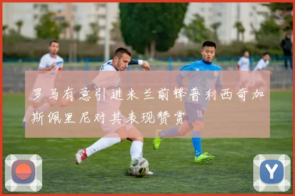 罗马有意引进米兰前锋普利西奇加斯佩里尼对其表现赞赏