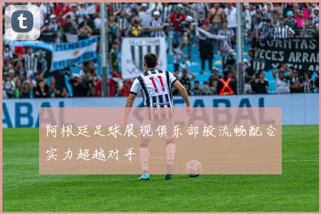 阿根廷足球展现俱乐部般流畅配合实力超越对手