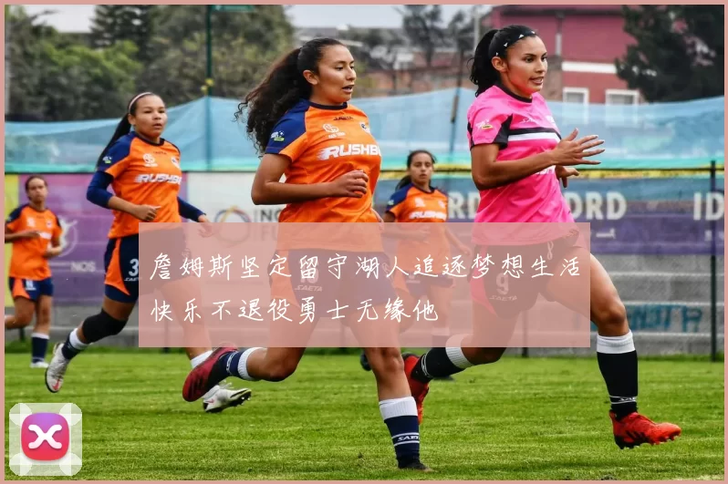 詹姆斯坚定留守湖人追逐梦想生活快乐不退役勇士无缘他
