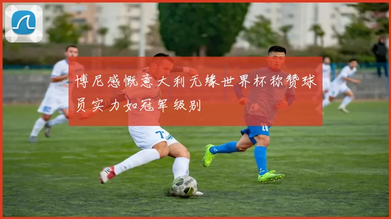 博尼感慨意大利无缘世界杯称赞球员实力如冠军级别