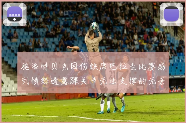 施洛特贝克因伤缺席巴拉圭比赛感到愤怒透露踝关节无法支撑的无奈