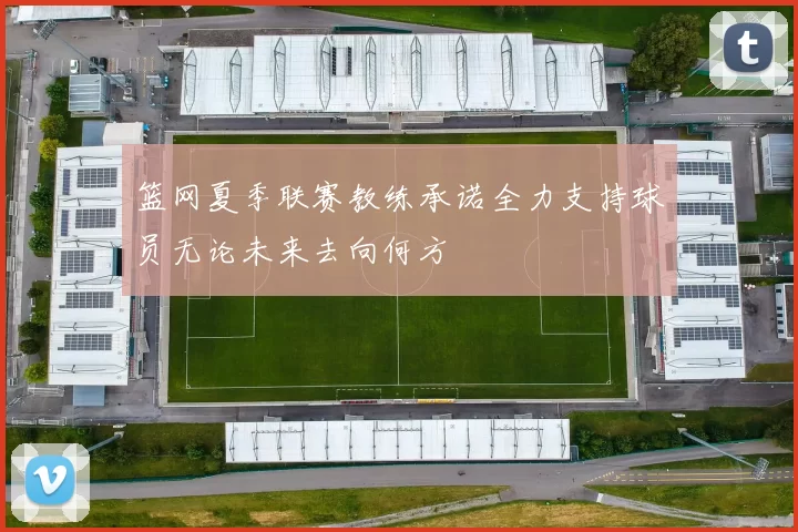 篮网夏季联赛教练承诺全力支持球员无论未来去向何方