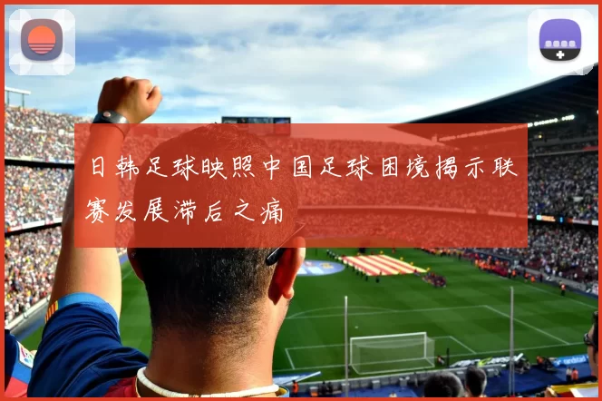 日韩足球映照中国足球困境揭示联赛发展滞后之痛