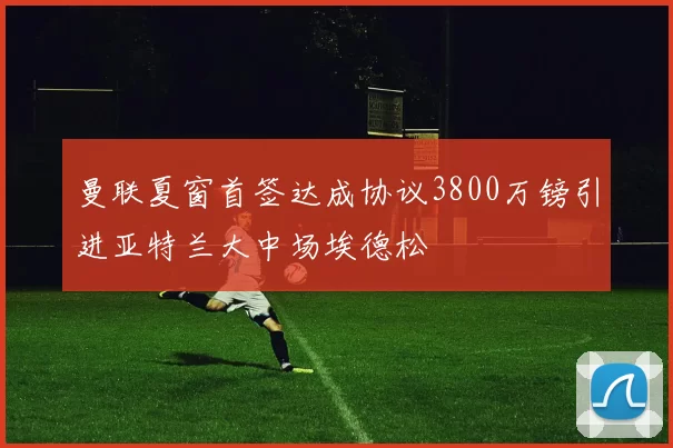 曼联夏窗首签达成协议3800万镑引进亚特兰大中场埃德松