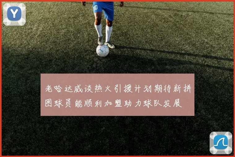 老哈达威谈热火引援计划期待新拼图球员能顺利加盟助力球队发展